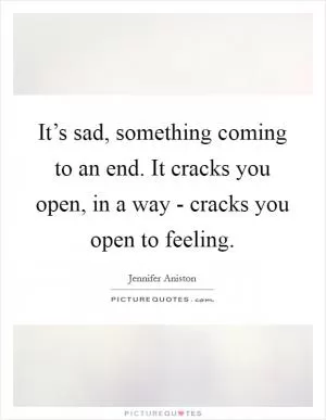 It’s sad, something coming to an end. It cracks you open, in a way - cracks you open to feeling Picture Quote #1