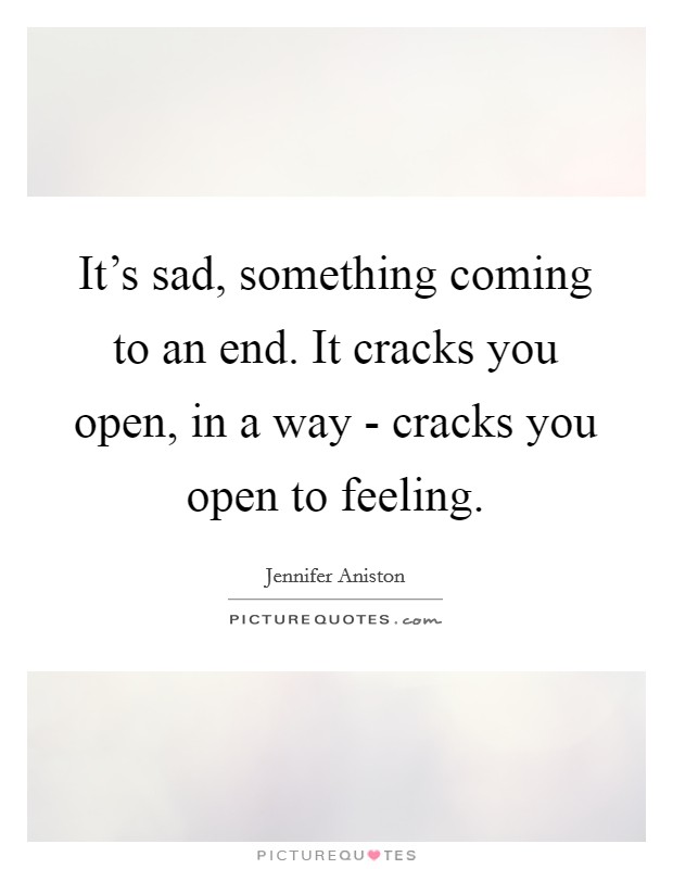 It's sad, something coming to an end. It cracks you open, in a way - cracks you open to feeling Picture Quote #1