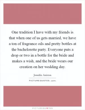 One tradition I have with my friends is that when one of us gets married, we have a ton of fragrance oils and pretty bottles at the bachelorette party. Everyone puts a drop or two in a bottle for the bride and makes a wish, and the bride wears our creation on her wedding day Picture Quote #1