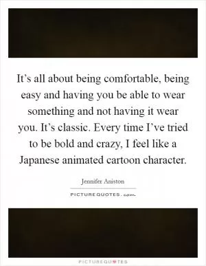 It’s all about being comfortable, being easy and having you be able to wear something and not having it wear you. It’s classic. Every time I’ve tried to be bold and crazy, I feel like a Japanese animated cartoon character Picture Quote #1
