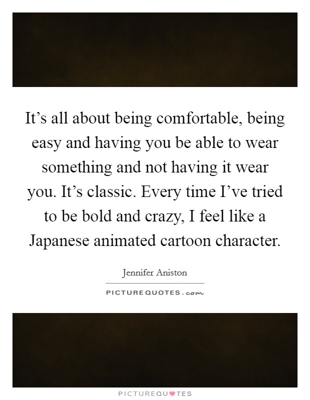 It's all about being comfortable, being easy and having you be able to wear something and not having it wear you. It's classic. Every time I've tried to be bold and crazy, I feel like a Japanese animated cartoon character Picture Quote #1