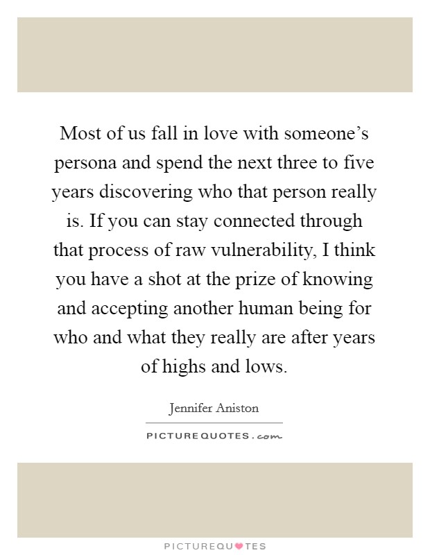 Most of us fall in love with someone's persona and spend the next three to five years discovering who that person really is. If you can stay connected through that process of raw vulnerability, I think you have a shot at the prize of knowing and accepting another human being for who and what they really are after years of highs and lows Picture Quote #1