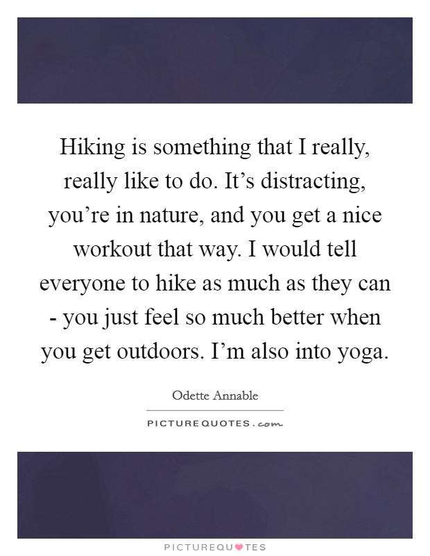 Hiking is something that I really, really like to do. It's distracting, you're in nature, and you get a nice workout that way. I would tell everyone to hike as much as they can - you just feel so much better when you get outdoors. I'm also into yoga Picture Quote #1