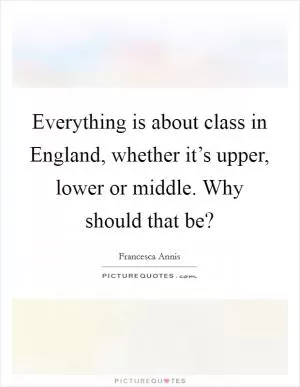 Everything is about class in England, whether it’s upper, lower or middle. Why should that be? Picture Quote #1