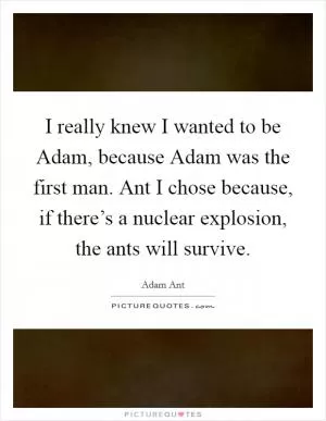 I really knew I wanted to be Adam, because Adam was the first man. Ant I chose because, if there’s a nuclear explosion, the ants will survive Picture Quote #1