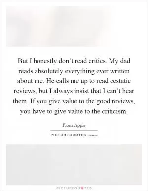 But I honestly don’t read critics. My dad reads absolutely everything ever written about me. He calls me up to read ecstatic reviews, but I always insist that I can’t hear them. If you give value to the good reviews, you have to give value to the criticism Picture Quote #1