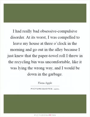 I had really bad obsessive-compulsive disorder. At its worst, I was compelled to leave my house at three o’clock in the morning and go out in the alley because I just knew that the paper-towel roll I threw in the recycling bin was uncomfortable, like it was lying the wrong way, and I would be down in the garbage Picture Quote #1