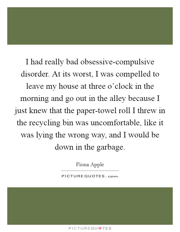 I had really bad obsessive-compulsive disorder. At its worst, I was compelled to leave my house at three o'clock in the morning and go out in the alley because I just knew that the paper-towel roll I threw in the recycling bin was uncomfortable, like it was lying the wrong way, and I would be down in the garbage Picture Quote #1