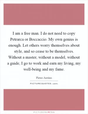I am a free man. I do not need to copy Petrarca or Boccaccio. My own genius is enough. Let others worry themselves about style, and so cease to be themselves. Without a master, without a model, without a guide, I go to work and earn my living, my well-being and my fame Picture Quote #1
