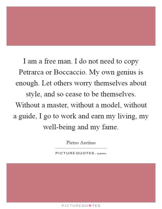 I am a free man. I do not need to copy Petrarca or Boccaccio. My own genius is enough. Let others worry themselves about style, and so cease to be themselves. Without a master, without a model, without a guide, I go to work and earn my living, my well-being and my fame Picture Quote #1