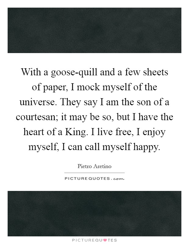 With a goose-quill and a few sheets of paper, I mock myself of the universe. They say I am the son of a courtesan; it may be so, but I have the heart of a King. I live free, I enjoy myself, I can call myself happy Picture Quote #1