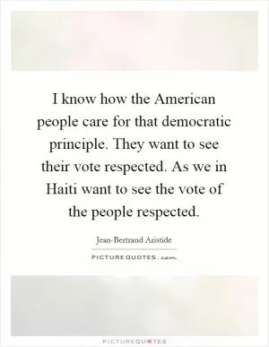 I know how the American people care for that democratic principle. They want to see their vote respected. As we in Haiti want to see the vote of the people respected Picture Quote #1