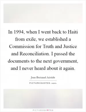 In 1994, when I went back to Haiti from exile, we established a Commission for Truth and Justice and Reconciliation. I passed the documents to the next government, and I never heard about it again Picture Quote #1