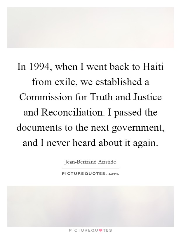 In 1994, when I went back to Haiti from exile, we established a Commission for Truth and Justice and Reconciliation. I passed the documents to the next government, and I never heard about it again Picture Quote #1
