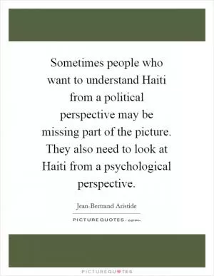 Sometimes people who want to understand Haiti from a political perspective may be missing part of the picture. They also need to look at Haiti from a psychological perspective Picture Quote #1