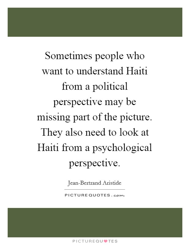 Sometimes people who want to understand Haiti from a political perspective may be missing part of the picture. They also need to look at Haiti from a psychological perspective Picture Quote #1