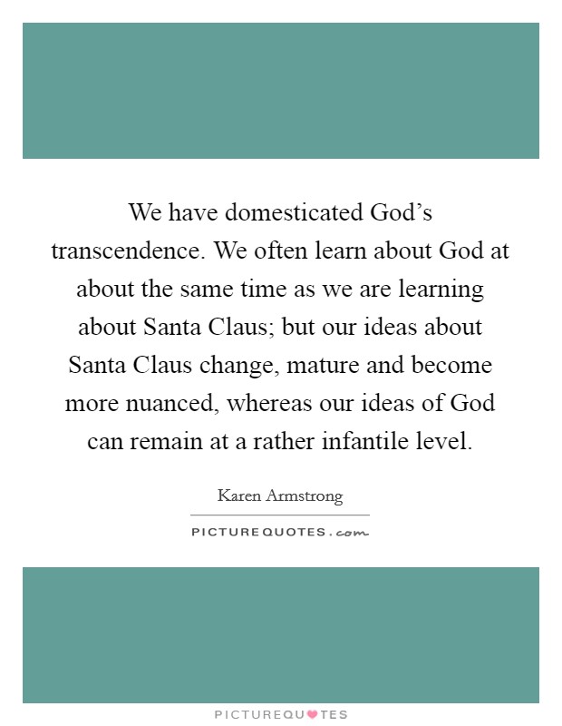 We have domesticated God's transcendence. We often learn about God at about the same time as we are learning about Santa Claus; but our ideas about Santa Claus change, mature and become more nuanced, whereas our ideas of God can remain at a rather infantile level Picture Quote #1