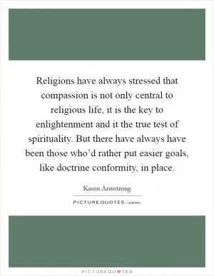 Religions have always stressed that compassion is not only central to religious life, it is the key to enlightenment and it the true test of spirituality. But there have always have been those who’d rather put easier goals, like doctrine conformity, in place Picture Quote #1