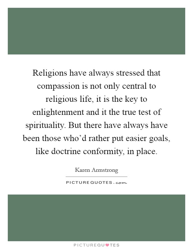 Religions have always stressed that compassion is not only central to religious life, it is the key to enlightenment and it the true test of spirituality. But there have always have been those who'd rather put easier goals, like doctrine conformity, in place Picture Quote #1
