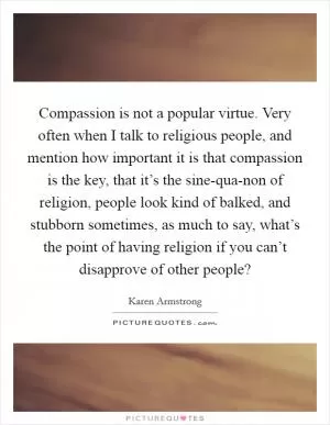 Compassion is not a popular virtue. Very often when I talk to religious people, and mention how important it is that compassion is the key, that it’s the sine-qua-non of religion, people look kind of balked, and stubborn sometimes, as much to say, what’s the point of having religion if you can’t disapprove of other people? Picture Quote #1