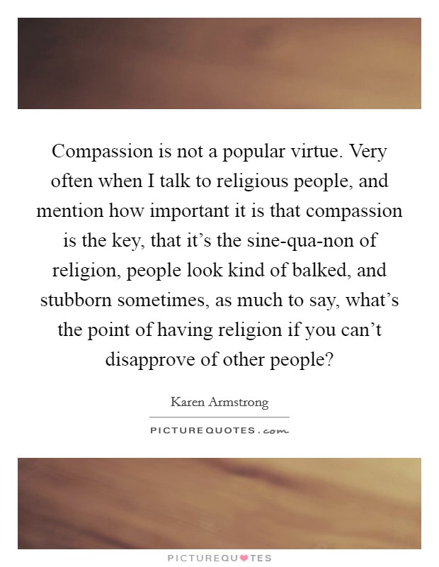 Compassion is not a popular virtue. Very often when I talk to religious people, and mention how important it is that compassion is the key, that it's the sine-qua-non of religion, people look kind of balked, and stubborn sometimes, as much to say, what's the point of having religion if you can't disapprove of other people? Picture Quote #1