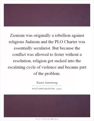 Zionism was originally a rebellion against religious Judaism and the PLO Charter was essentially secularist. But because the conflict was allowed to fester without a resolution, religion got sucked into the escalating cycle of violence and became part of the problem Picture Quote #1