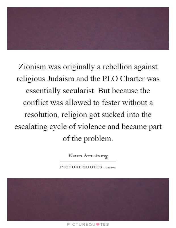 Zionism was originally a rebellion against religious Judaism and the PLO Charter was essentially secularist. But because the conflict was allowed to fester without a resolution, religion got sucked into the escalating cycle of violence and became part of the problem Picture Quote #1