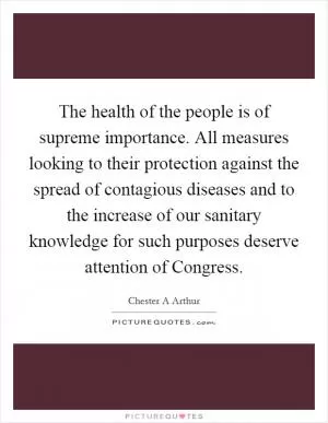 The health of the people is of supreme importance. All measures looking to their protection against the spread of contagious diseases and to the increase of our sanitary knowledge for such purposes deserve attention of Congress Picture Quote #1
