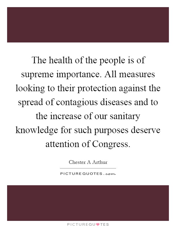 The health of the people is of supreme importance. All measures looking to their protection against the spread of contagious diseases and to the increase of our sanitary knowledge for such purposes deserve attention of Congress Picture Quote #1