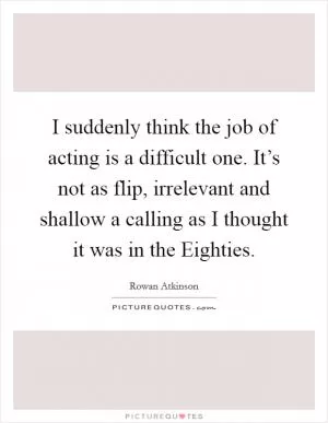 I suddenly think the job of acting is a difficult one. It’s not as flip, irrelevant and shallow a calling as I thought it was in the Eighties Picture Quote #1