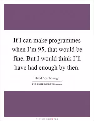 If I can make programmes when I’m 95, that would be fine. But I would think I’ll have had enough by then Picture Quote #1