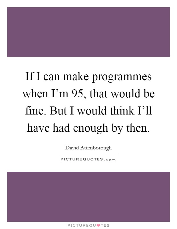 If I can make programmes when I'm 95, that would be fine. But I would think I'll have had enough by then Picture Quote #1