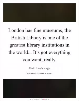 London has fine museums, the British Library is one of the greatest library institutions in the world... It’s got everything you want, really Picture Quote #1