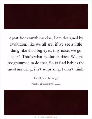 Apart from anything else, I am designed by evolution, like we all are: if we see a little thing like that, big eyes, tiny nose, we go ‘aaah’. That’s what evolution does. We are programmed to do that. So to find babies the most amazing, isn’t surprising, I don’t think Picture Quote #1