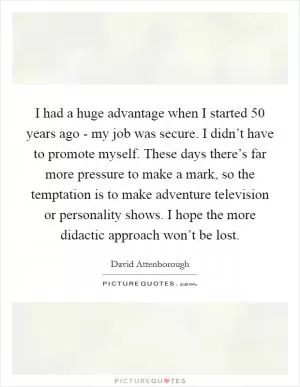 I had a huge advantage when I started 50 years ago - my job was secure. I didn’t have to promote myself. These days there’s far more pressure to make a mark, so the temptation is to make adventure television or personality shows. I hope the more didactic approach won’t be lost Picture Quote #1