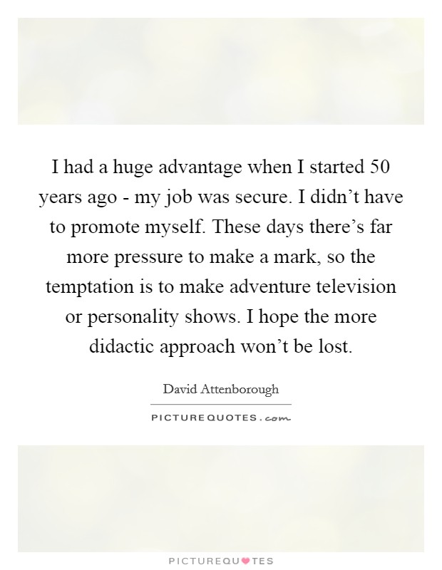 I had a huge advantage when I started 50 years ago - my job was secure. I didn't have to promote myself. These days there's far more pressure to make a mark, so the temptation is to make adventure television or personality shows. I hope the more didactic approach won't be lost Picture Quote #1