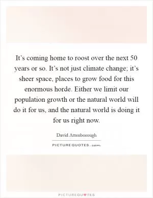 It’s coming home to roost over the next 50 years or so. It’s not just climate change; it’s sheer space, places to grow food for this enormous horde. Either we limit our population growth or the natural world will do it for us, and the natural world is doing it for us right now Picture Quote #1