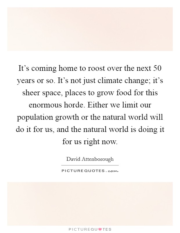 It's coming home to roost over the next 50 years or so. It's not just climate change; it's sheer space, places to grow food for this enormous horde. Either we limit our population growth or the natural world will do it for us, and the natural world is doing it for us right now Picture Quote #1