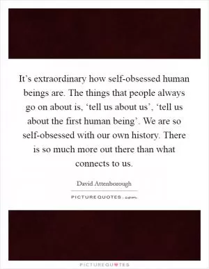 It’s extraordinary how self-obsessed human beings are. The things that people always go on about is, ‘tell us about us’, ‘tell us about the first human being’. We are so self-obsessed with our own history. There is so much more out there than what connects to us Picture Quote #1