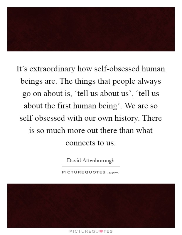 It's extraordinary how self-obsessed human beings are. The things that people always go on about is, ‘tell us about us', ‘tell us about the first human being'. We are so self-obsessed with our own history. There is so much more out there than what connects to us Picture Quote #1