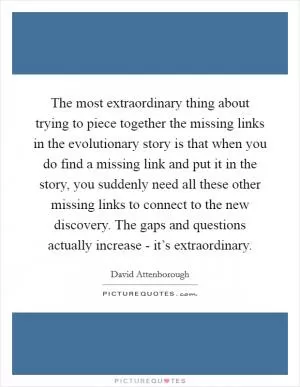The most extraordinary thing about trying to piece together the missing links in the evolutionary story is that when you do find a missing link and put it in the story, you suddenly need all these other missing links to connect to the new discovery. The gaps and questions actually increase - it’s extraordinary Picture Quote #1