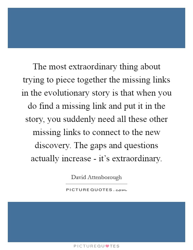 The most extraordinary thing about trying to piece together the missing links in the evolutionary story is that when you do find a missing link and put it in the story, you suddenly need all these other missing links to connect to the new discovery. The gaps and questions actually increase - it's extraordinary Picture Quote #1