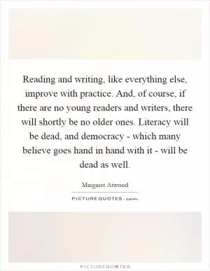 Reading and writing, like everything else, improve with practice. And, of course, if there are no young readers and writers, there will shortly be no older ones. Literacy will be dead, and democracy - which many believe goes hand in hand with it - will be dead as well Picture Quote #1