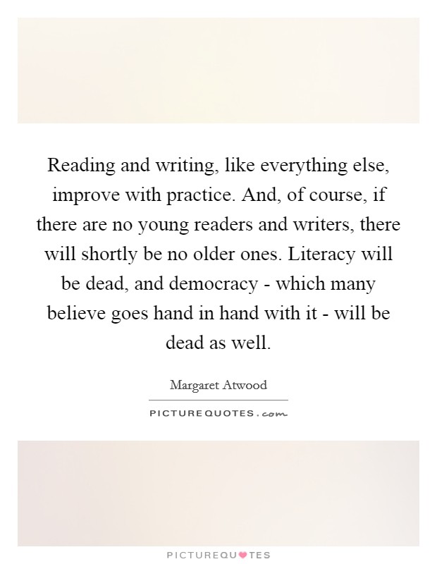 Reading and writing, like everything else, improve with practice. And, of course, if there are no young readers and writers, there will shortly be no older ones. Literacy will be dead, and democracy - which many believe goes hand in hand with it - will be dead as well Picture Quote #1