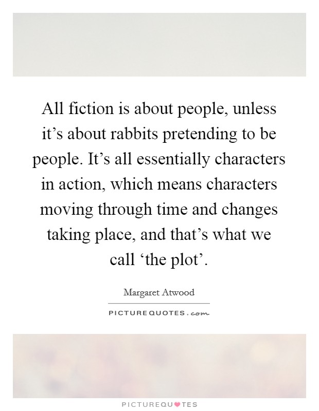 All fiction is about people, unless it's about rabbits pretending to be people. It's all essentially characters in action, which means characters moving through time and changes taking place, and that's what we call ‘the plot' Picture Quote #1