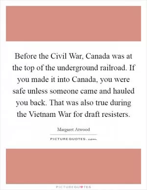 Before the Civil War, Canada was at the top of the underground railroad. If you made it into Canada, you were safe unless someone came and hauled you back. That was also true during the Vietnam War for draft resisters Picture Quote #1