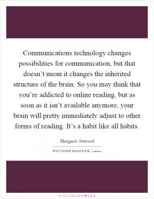 Communications technology changes possibilities for communication, but that doesn’t mean it changes the inherited structure of the brain. So you may think that you’re addicted to online reading, but as soon as it isn’t available anymore, your brain will pretty immediately adjust to other forms of reading. It’s a habit like all habits Picture Quote #1
