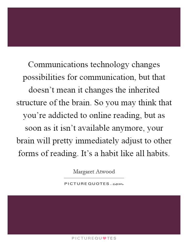 Communications technology changes possibilities for communication, but that doesn't mean it changes the inherited structure of the brain. So you may think that you're addicted to online reading, but as soon as it isn't available anymore, your brain will pretty immediately adjust to other forms of reading. It's a habit like all habits Picture Quote #1