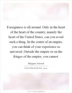 Foreignness is all around. Only in the heart of the heart of the country, namely the heart of the United States, can you avoid such a thing. In the center of an empire, you can think of your experience as universal. Outside the empire or on the fringes of the empire, you cannot Picture Quote #1