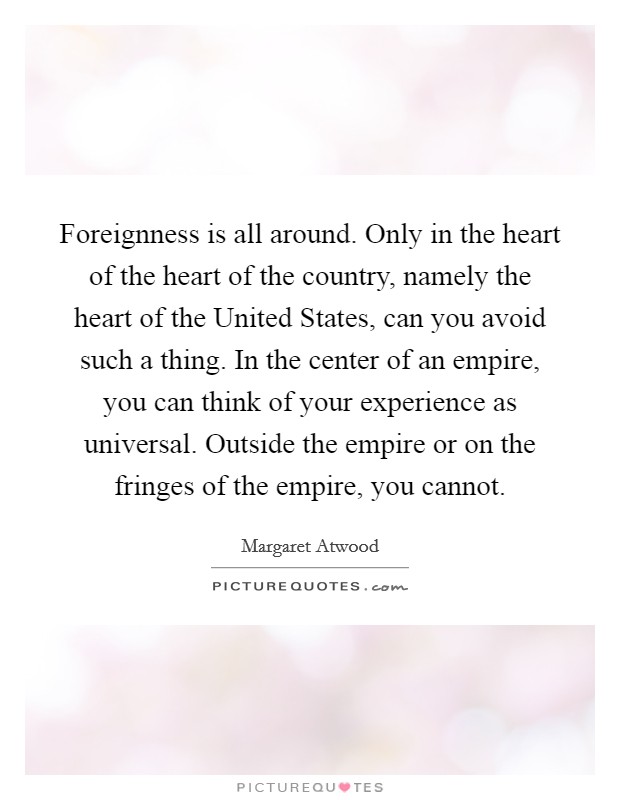 Foreignness is all around. Only in the heart of the heart of the country, namely the heart of the United States, can you avoid such a thing. In the center of an empire, you can think of your experience as universal. Outside the empire or on the fringes of the empire, you cannot Picture Quote #1